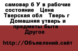 самовар б/У в рабочие состояние › Цена ­ 500 - Тверская обл., Тверь г. Домашняя утварь и предметы быта » Другое   